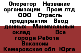 Оператор › Название организации ­ Пром лтд, ООО › Отрасль предприятия ­ Ввод данных › Минимальный оклад ­ 23 000 - Все города Работа » Вакансии   . Кемеровская обл.,Юрга г.